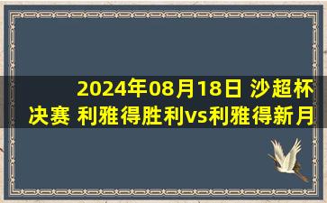 2024年08月18日 沙超杯决赛 利雅得胜利vs利雅得新月 全场录像